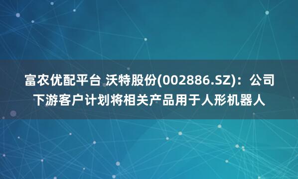 富农优配平台 沃特股份(002886.SZ)：公司下游客户计划将相关产品用于人形机器人