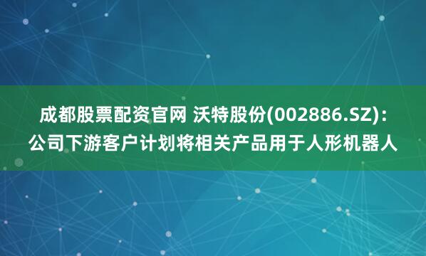 成都股票配资官网 沃特股份(002886.SZ)：公司下游客户计划将相关产品用于人形机器人