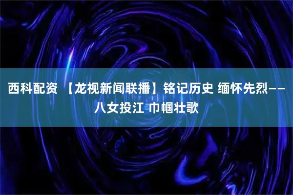 西科配资 【龙视新闻联播】铭记历史 缅怀先烈——八女投江 巾帼壮歌