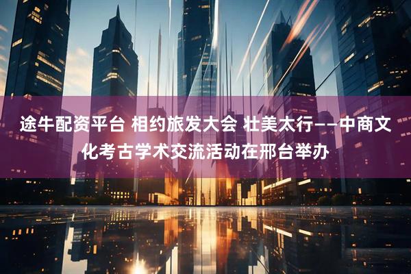 途牛配资平台 相约旅发大会 壮美太行——中商文化考古学术交流活动在邢台举办