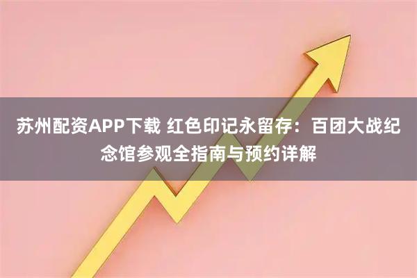 苏州配资APP下载 红色印记永留存:百团大战纪念馆参观全指南与预约详解