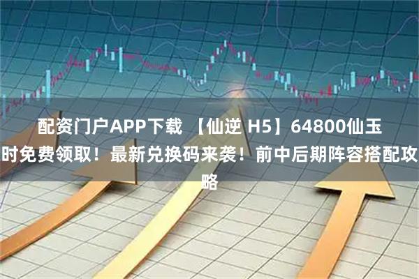 配资门户APP下载 【仙逆 H5】64800仙玉限时免费领取！最新兑换码来袭！前中后期阵容搭配攻略