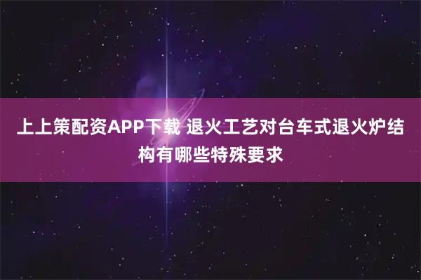 上上策配资APP下载 退火工艺对台车式退火炉结构有哪些特殊要求