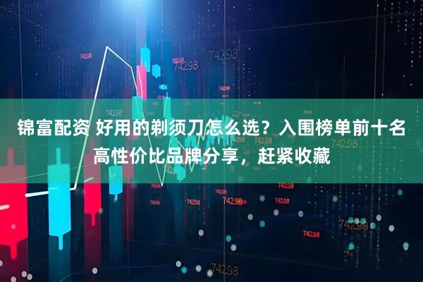 锦富配资 好用的剃须刀怎么选？入围榜单前十名高性价比品牌分享，赶紧收藏