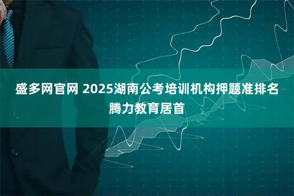 盛多网官网 2025湖南公考培训机构押题准排名腾力教育居首