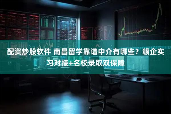 配资炒股软件 南昌留学靠谱中介有哪些?赣企实习对接+名校录取双保障