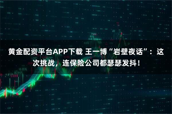 黄金配资平台APP下载 王一博“岩壁夜话”:这次挑战,连保险公司都瑟瑟发抖!