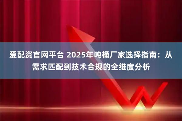爱配资官网平台 2025年吨桶厂家选择指南：从需求匹配到技术合规的全维度分析