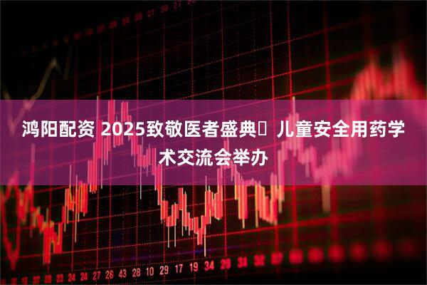 鸿阳配资 2025致敬医者盛典・儿童安全用药学术交流会举办