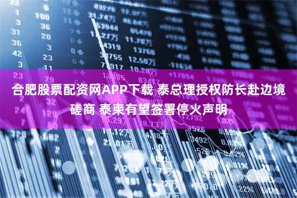 合肥股票配资网APP下载 泰总理授权防长赴边境磋商 泰柬有望签署停火声明