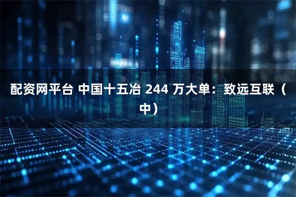配资网平台 中国十五冶 244 万大单：致远互联（中）