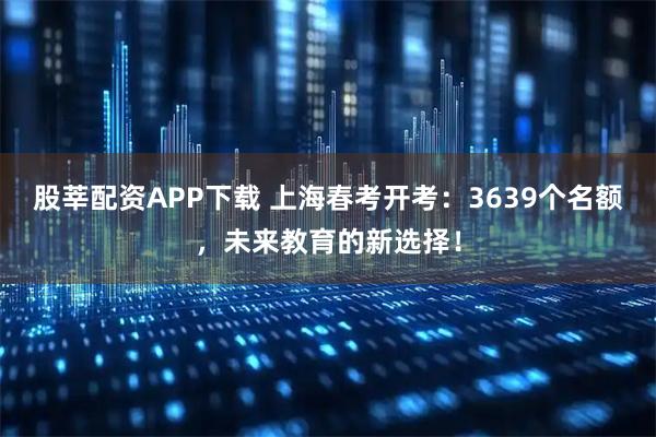 股莘配资APP下载 上海春考开考:3639个名额,未来教育的新选择!