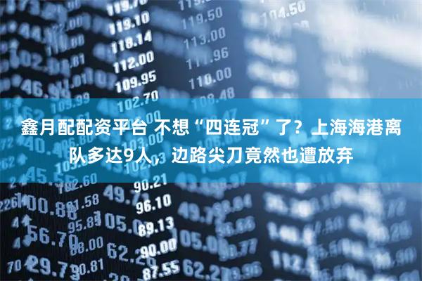 鑫月配配资平台 不想“四连冠”了?上海海港离队多达9人,边路尖刀竟然也遭放弃