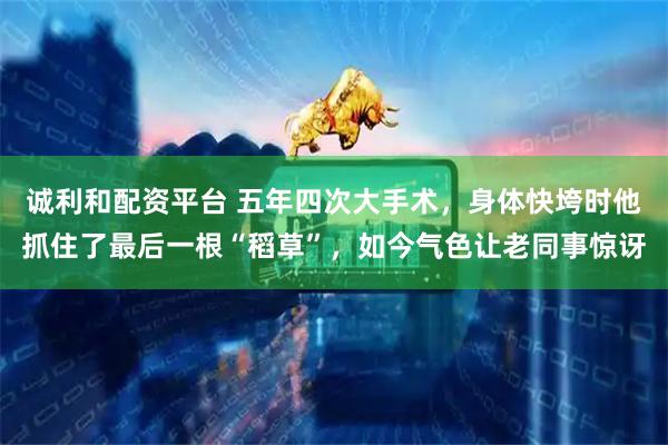 诚利和配资平台 五年四次大手术，身体快垮时他抓住了最后一根“稻草”，如今气色让老同事惊讶