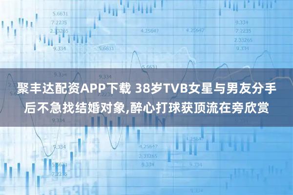 聚丰达配资APP下载 38岁TVB女星与男友分手后不急找结婚对象,醉心打球获顶流在旁欣赏