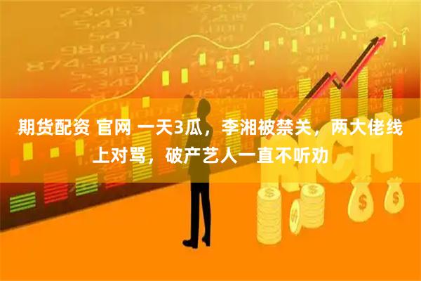 期货配资 官网 一天3瓜，李湘被禁关，两大佬线上对骂，破产艺人一直不听劝