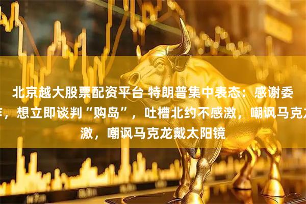 北京越大股票配资平台 特朗普集中表态：感谢委内瑞拉合作，想立即谈判“购岛”，吐槽北约不感激，嘲讽马克龙戴太阳镜