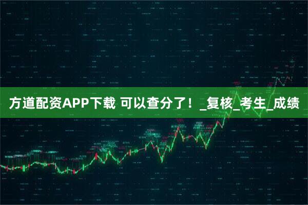 方道配资APP下载 可以查分了！_复核_考生_成绩