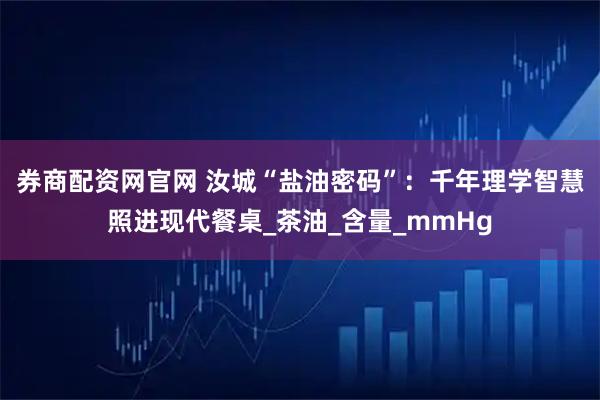 券商配资网官网 汝城“盐油密码”：千年理学智慧照进现代餐桌_茶油_含量_mmHg