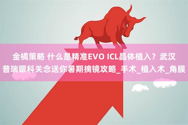 金橘策略 什么是精准EVO ICL晶体植入？武汉普瑞眼科关念送你暑期摘镜攻略_手术_植入术_角膜