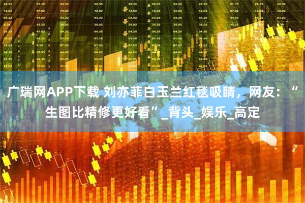 广瑞网APP下载 刘亦菲白玉兰红毯吸睛，网友：“生图比精修更好看”_背头_娱乐_高定