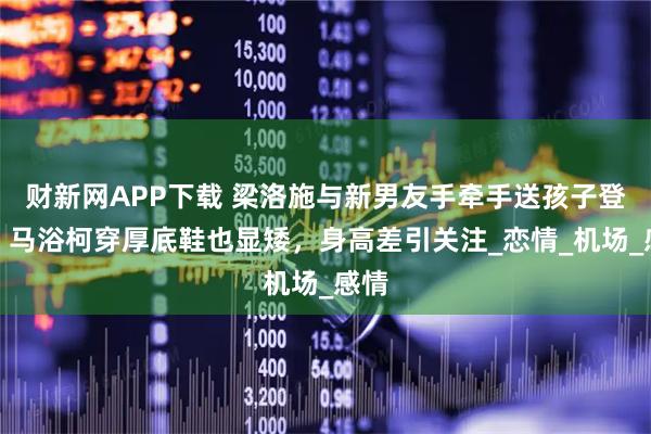 财新网APP下载 梁洛施与新男友手牵手送孩子登机，马浴柯穿厚底鞋也显矮，身高差引关注_恋情_机场_感情