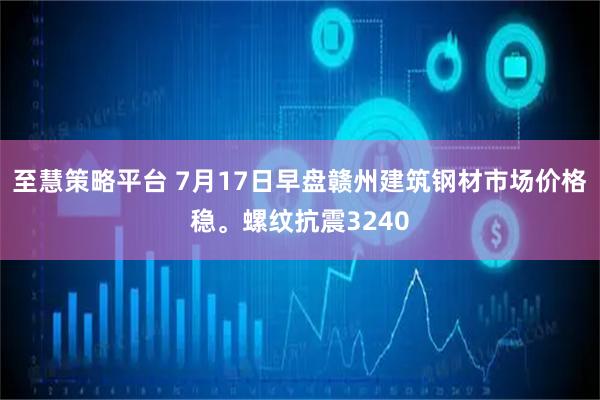 至慧策略平台 7月17日早盘赣州建筑钢材市场价格稳。螺纹抗震3240