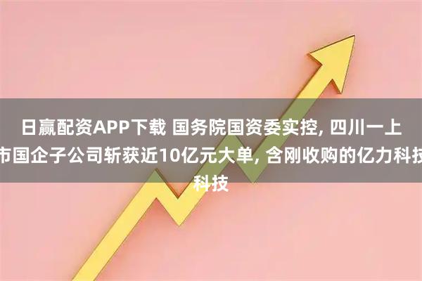 日赢配资APP下载 国务院国资委实控, 四川一上市国企子公司斩获近10亿元大单, 含刚收购的亿力科技