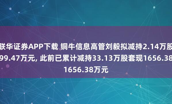 联华证券APP下载 铜牛信息高管刘毅拟减持2.14万股套现99.47万元, 此前已累计减持33.13万股套现1656.38万元