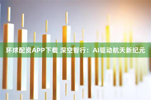 环球配资APP下载 深空智行：AI驱动航天新纪元