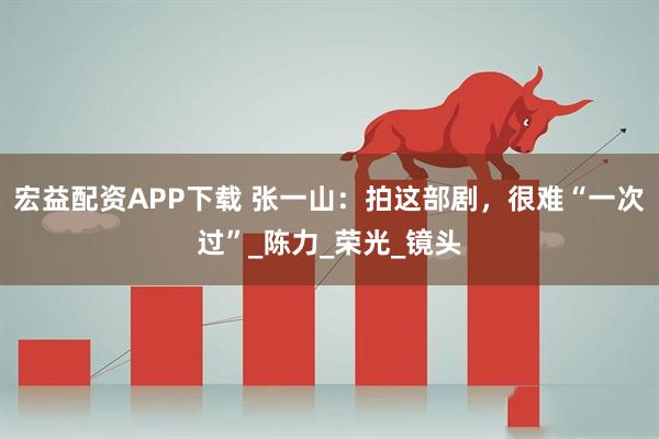 宏益配资APP下载 张一山：拍这部剧，很难“一次过”_陈力_荣光_镜头