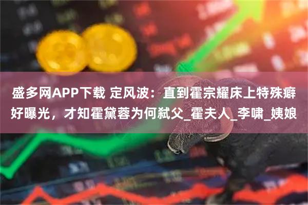 盛多网APP下载 定风波：直到霍宗耀床上特殊癖好曝光，才知霍黛蓉为何弑父_霍夫人_李啸_姨娘