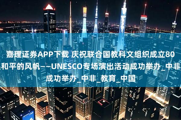 嘉理证券APP下载 庆祝联合国教科文组织成立80周年：扬起和平的风帆——UNESCO专场演出活动成功举办_中非_教育_中国