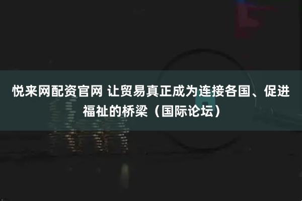 悦来网配资官网 让贸易真正成为连接各国、促进福祉的桥梁（国际论坛）