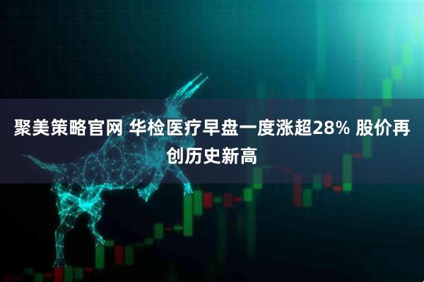 聚美策略官网 华检医疗早盘一度涨超28% 股价再创历史新高