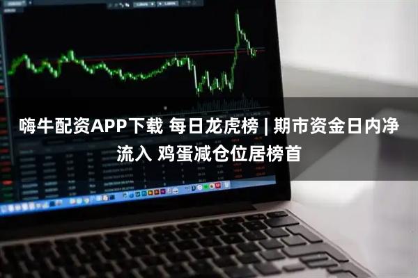 嗨牛配资APP下载 每日龙虎榜 | 期市资金日内净流入 鸡蛋减仓位居榜首