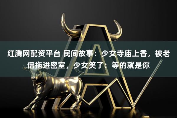 红腾网配资平台 民间故事：少女寺庙上香，被老僧拖进密室，少女笑了：等的就是你