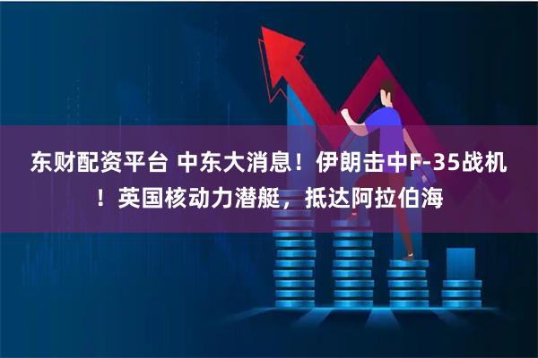 东财配资平台 中东大消息！伊朗击中F-35战机！英国核动力潜艇，抵达阿拉伯海