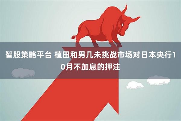 智股策略平台 植田和男几未挑战市场对日本央行10月不加息的押注